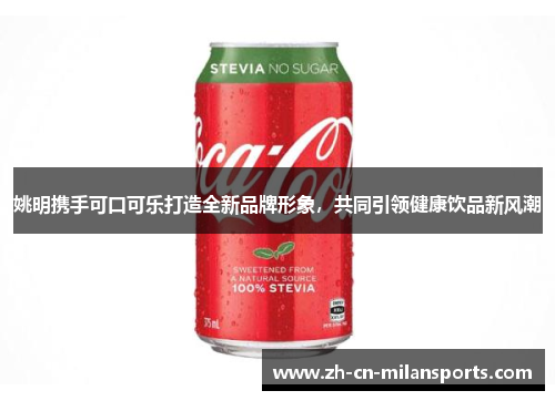 姚明携手可口可乐打造全新品牌形象，共同引领健康饮品新风潮