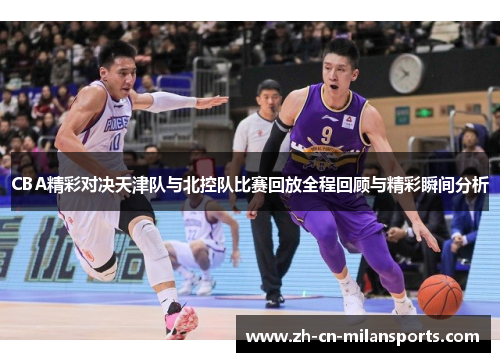 CBA精彩对决天津队与北控队比赛回放全程回顾与精彩瞬间分析